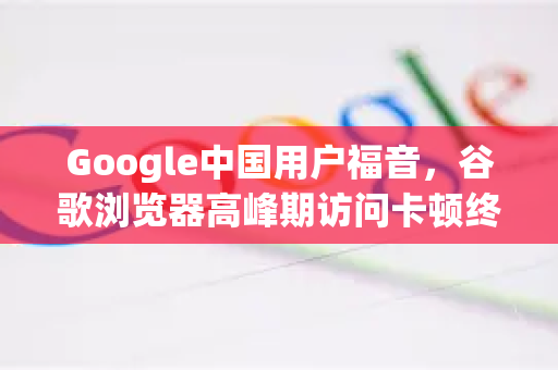 Google中国用户福音，谷歌浏览器高峰期访问卡顿终极解决方案-第1张图片-Google中文下载 - 轻松获取安全快速的浏览器体验