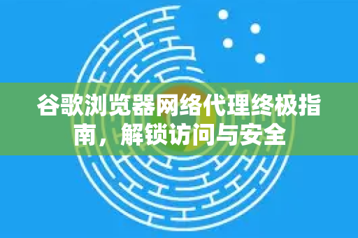 谷歌浏览器网络代理终极指南，解锁访问与安全