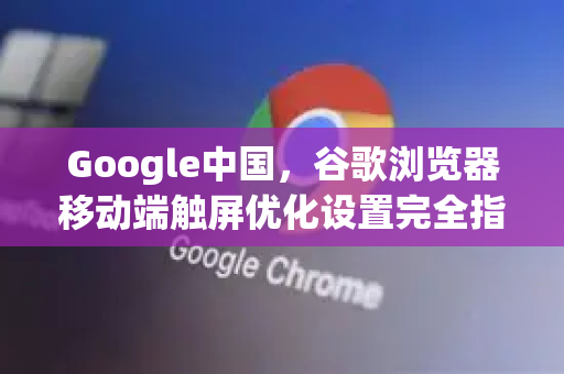 Google中国，谷歌浏览器移动端触屏优化设置完全指南-第1张图片-Google中文下载 - 轻松获取安全快速的浏览器体验