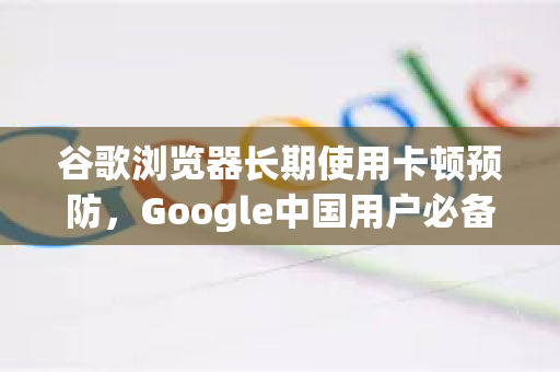 谷歌浏览器长期使用卡顿预防，Google中国用户必备优化全攻略