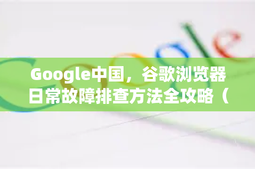 Google中国，谷歌浏览器日常故障排查方法全攻略（附下载指引）