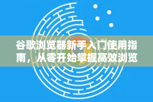 谷歌浏览器新手入门使用指南，从零开始掌握高效浏览技巧