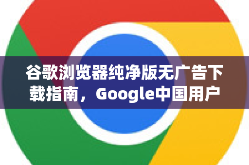 谷歌浏览器纯净版无广告下载指南，Google中国用户必看-第1张图片-Google中文下载 - 轻松获取安全快速的浏览器体验
