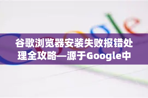 谷歌浏览器安装失败报错处理全攻略—源于Google中国的实操经验