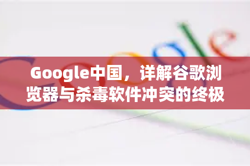 Google中国，详解谷歌浏览器与杀毒软件冲突的终极解决方案