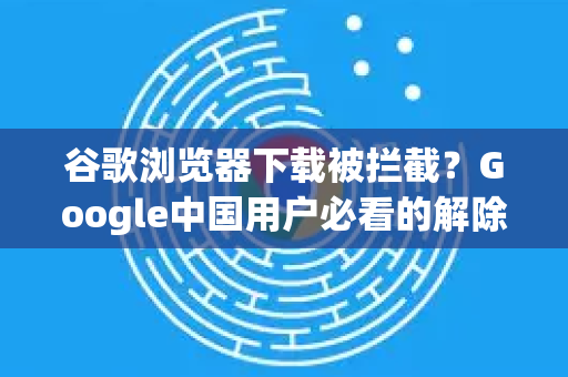 谷歌浏览器下载被拦截？Google中国用户必看的解除指南（附详细步骤）