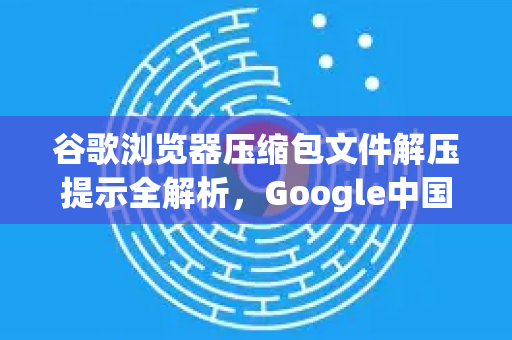 谷歌浏览器压缩包文件解压提示全解析，Google中国用户快速应对指南