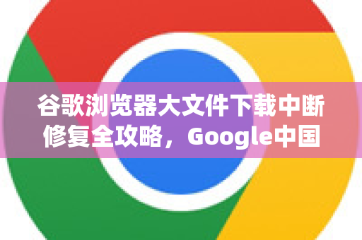谷歌浏览器大文件下载中断修复全攻略，Google中国用户实用指南