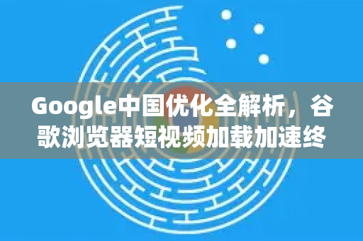 Google中国优化全解析，谷歌浏览器短视频加载加速终极指南