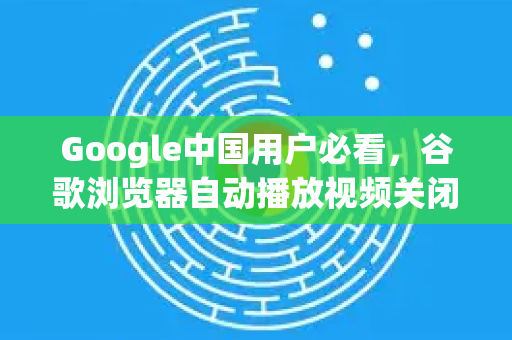 Google中国用户必看，谷歌浏览器自动播放视频关闭完整指南
