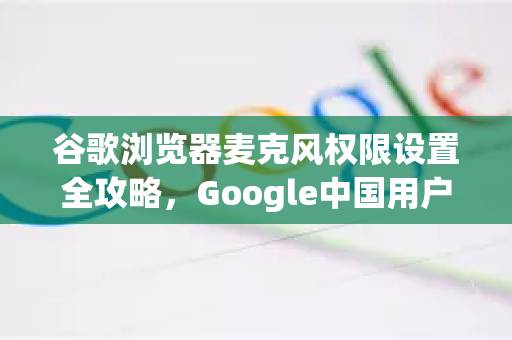 谷歌浏览器麦克风权限设置全攻略，Google中国用户必备技巧