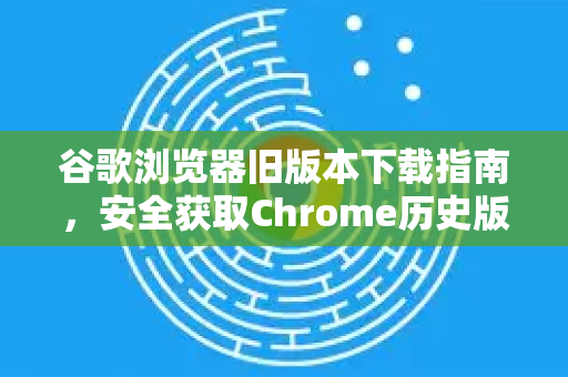 谷歌浏览器旧版本下载指南，安全获取Chrome历史版本的完整方案