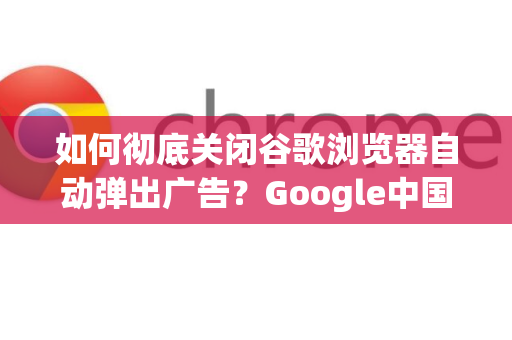 如何彻底关闭谷歌浏览器自动弹出广告？Google中国用户必备指南