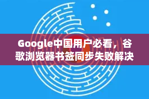 Google中国用户必看，谷歌浏览器书签同步失败解决全攻略