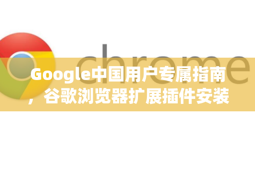 Google中国用户专属指南，谷歌浏览器扩展插件安装教程（附常见问答）