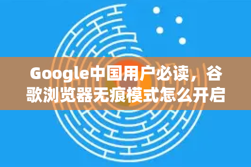 Google中国用户必读，谷歌浏览器无痕模式怎么开启？完整步骤与实用问答