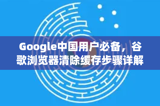 Google中国用户必备，谷歌浏览器清除缓存步骤详解，提升上网速度