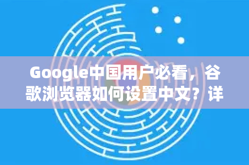 Google中国用户必看，谷歌浏览器如何设置中文？详细图文教程与常见问题解答