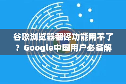 谷歌浏览器翻译功能用不了？Google中国用户必备解决方案指南