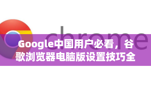 Google中国用户必看，谷歌浏览器电脑版设置技巧全攻略