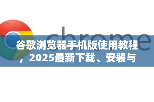 谷歌浏览器手机版使用教程，2025最新下载、安装与设置全攻略