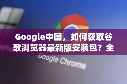 Google中国，如何获取谷歌浏览器最新版安装包？全面指南