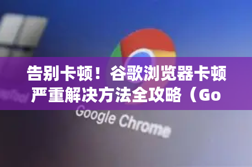 告别卡顿！谷歌浏览器卡顿严重解决方法全攻略（Google中国用户专属指南）