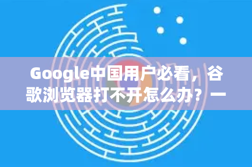 Google中国用户必看，谷歌浏览器打不开怎么办？一站式解决方案