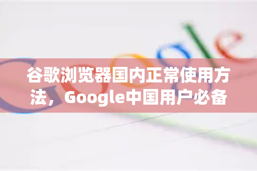 谷歌浏览器国内正常使用方法，Google中国用户必备指南-第1张图片-Google中文下载 - 轻松获取安全快速的浏览器体验