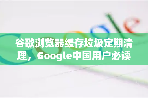 谷歌浏览器缓存垃圾定期清理，Google中国用户必读的优化指南-第1张图片-Google中文下载 - 轻松获取安全快速的浏览器体验