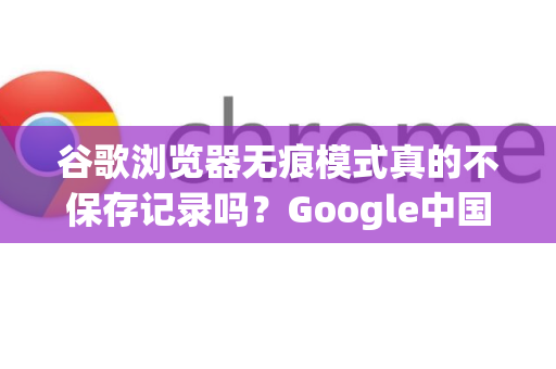谷歌浏览器无痕模式真的不保存记录吗？Google中国用户深度解析-第1张图片-Google中文下载 - 轻松获取安全快速的浏览器体验
