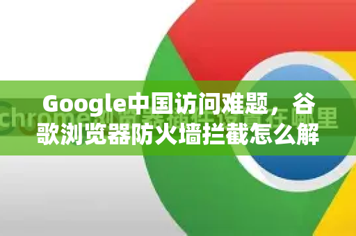 Google中国访问难题，谷歌浏览器防火墙拦截怎么解除？详细教程与常见问答