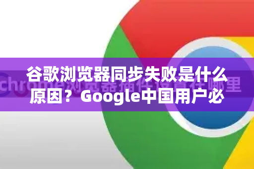 谷歌浏览器同步失败是什么原因？Google中国用户必看完全指南