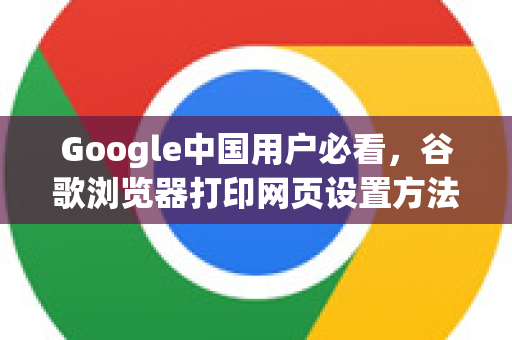 Google中国用户必看，谷歌浏览器打印网页设置方法详解
