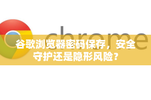 谷歌浏览器密码保存，安全守护还是隐形风险？