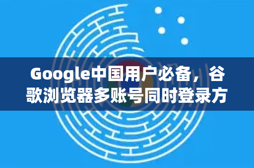 Google中国用户必备，谷歌浏览器多账号同时登录方法全解析