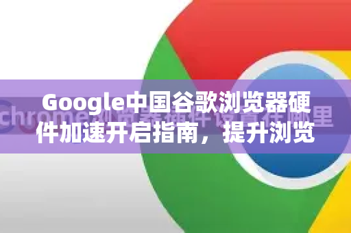 Google中国谷歌浏览器硬件加速开启指南，提升浏览体验的终极方法