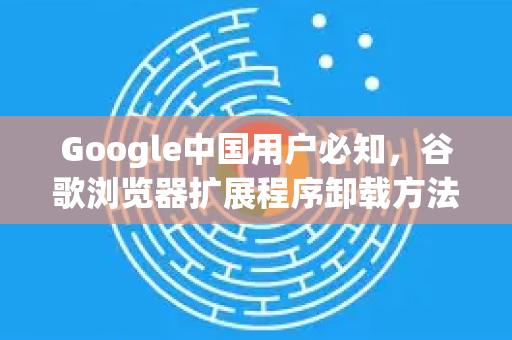 Google中国用户必知，谷歌浏览器扩展程序卸载方法全攻略