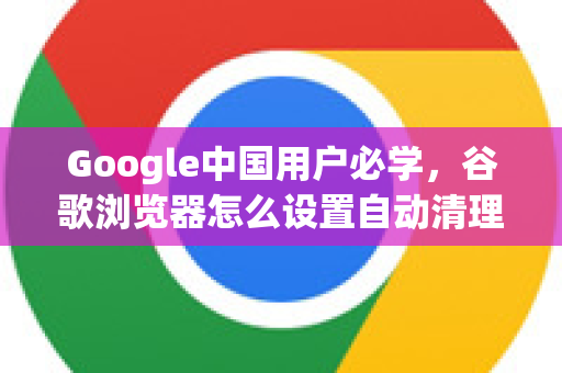 Google中国用户必学，谷歌浏览器怎么设置自动清理缓存，提升浏览体验