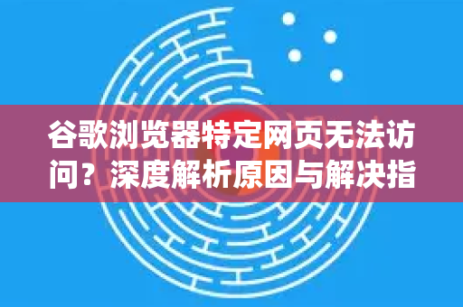 谷歌浏览器特定网页无法访问？深度解析原因与解决指南（Google中国视角）