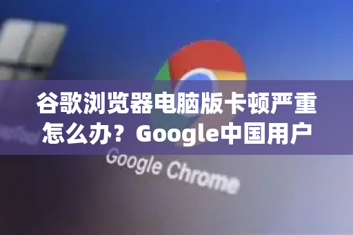 谷歌浏览器电脑版卡顿严重怎么办？Google中国用户终极解决方案（2025最新版）