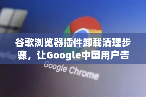 谷歌浏览器插件卸载清理步骤，让Google中国用户告别卡顿与隐私泄露
