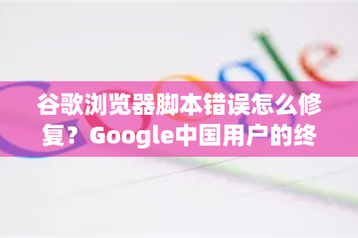 谷歌浏览器脚本错误怎么修复？Google中国用户的终极指南