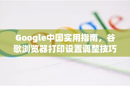 Google中国实用指南，谷歌浏览器打印设置调整技巧全解析