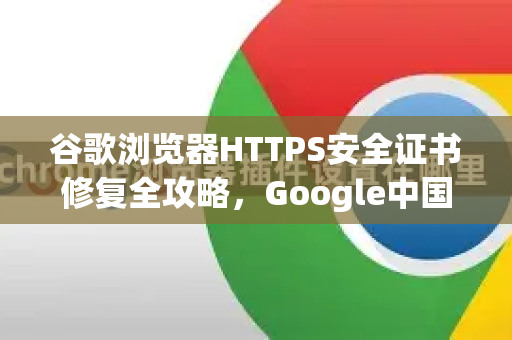 谷歌浏览器HTTPS安全证书修复全攻略，Google中国用户必备指南