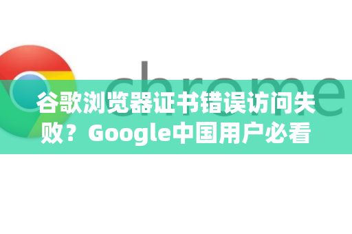谷歌浏览器证书错误访问失败？Google中国用户必看，完整解决指南与常见问答