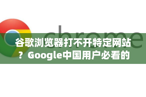 谷歌浏览器打不开特定网站？Google中国用户必看的全面排查与解决方案