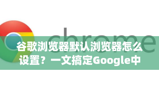 谷歌浏览器默认浏览器怎么设置？一文搞定Google中国用户的Chrome配置指南