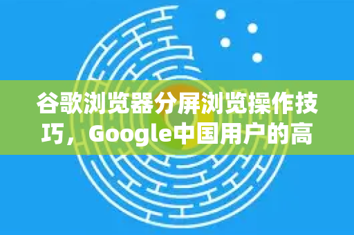 谷歌浏览器分屏浏览操作技巧，Google中国用户的高效工作指南