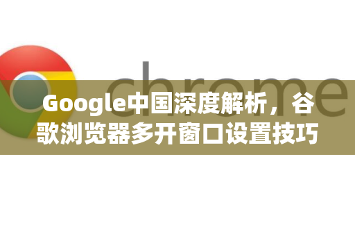 Google中国深度解析，谷歌浏览器多开窗口设置技巧与优化指南